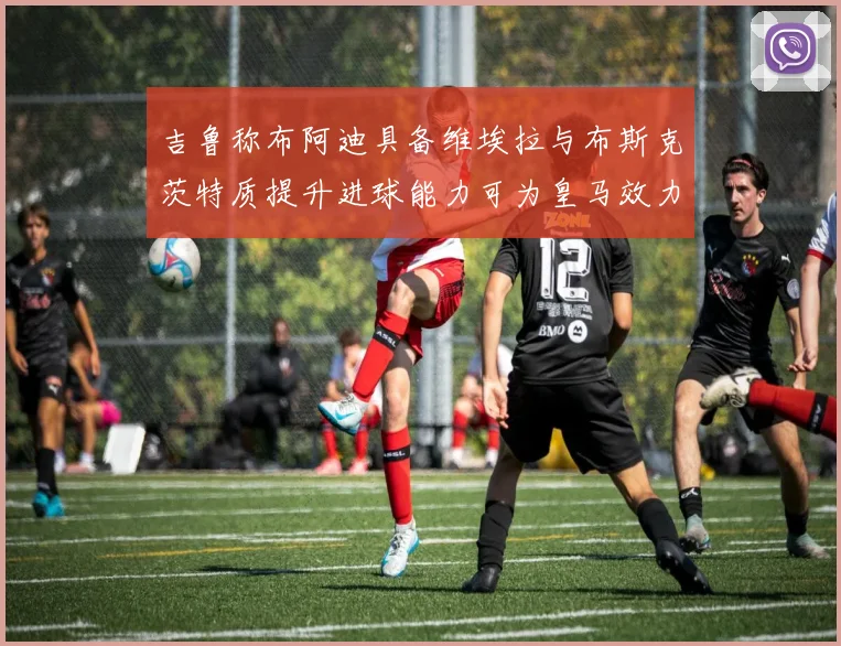吉鲁称布阿迪具备维埃拉与布斯克茨特质提升进球能力可为皇马效力