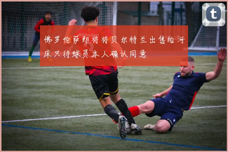 佛罗伦萨即将将贝尔特兰出售给河床只待球员本人确认同意