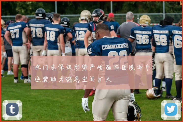津门虎保级形势严峻面临困境海牛逆袭助力喘息空间扩大