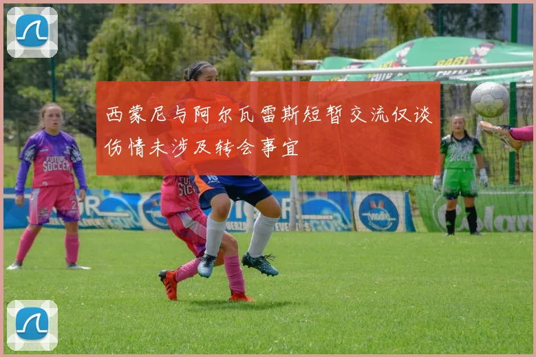 西蒙尼与阿尔瓦雷斯短暂交流仅谈伤情未涉及转会事宜