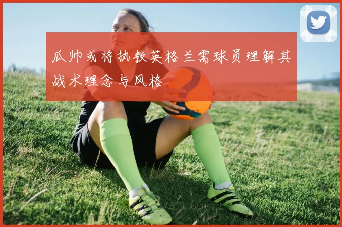 瓜帅或将执教英格兰需球员理解其战术理念与风格