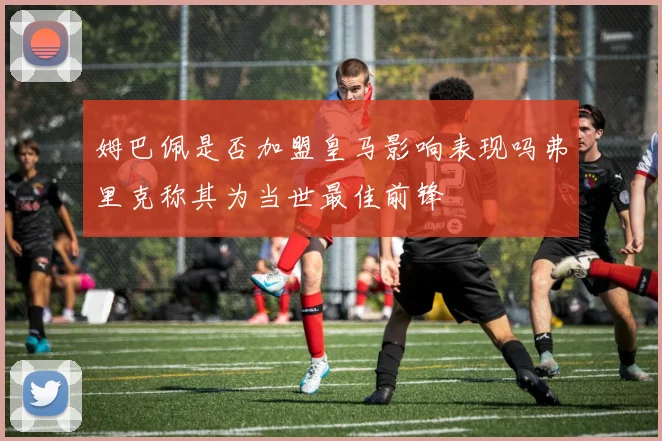 姆巴佩是否加盟皇马影响表现吗弗里克称其为当世最佳前锋