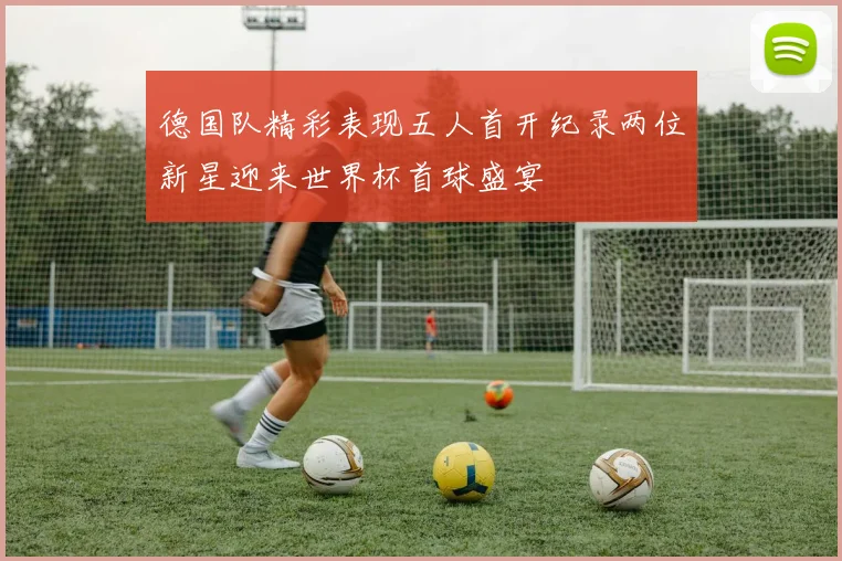 德国队精彩表现五人首开纪录两位新星迎来世界杯首球盛宴