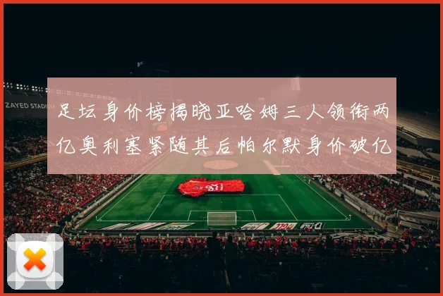 足坛身价榜揭晓亚哈姆三人领衔两亿奥利塞紧随其后帕尔默身价破亿