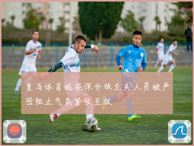 皇马体育城安保升级无关人员被严密阻止气氛紧张至极