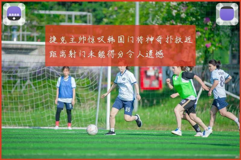 捷克主帅惊叹韩国门将神奇扑救近距离射门未能得分令人遗憾
