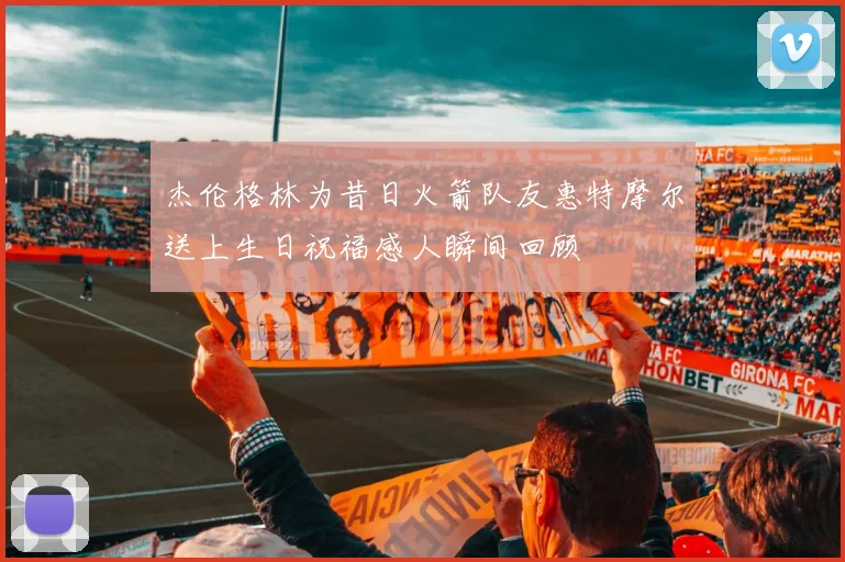 杰伦格林为昔日火箭队友惠特摩尔送上生日祝福感人瞬间回顾