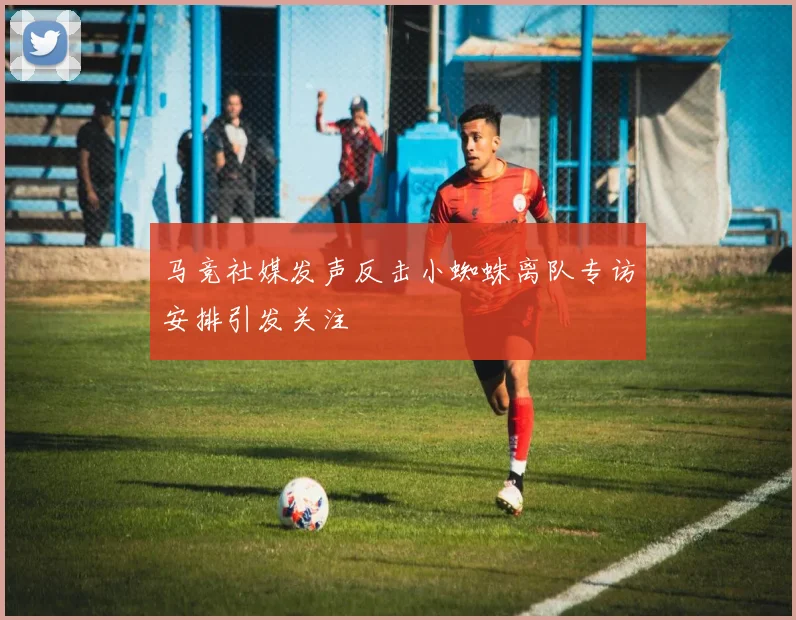 马竞社媒发声反击小蜘蛛离队专访安排引发关注
